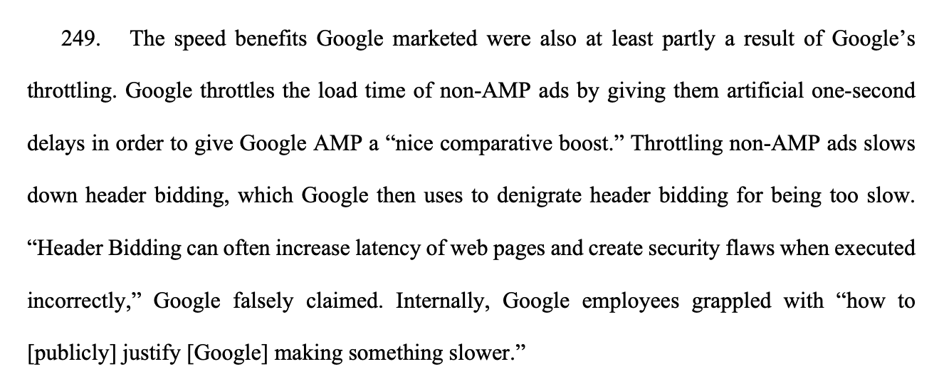 249. The speed benefits Google marketed were also at least partly a result of Google’s throttling. Google throttles the load time of non-AMP ads by giving them artificial one-second delays in order to give Google AMP a “nice comparative boost.” Throttling non-AMP ads slows down header bidding, which Google then uses to denigrate header bidding for being too slow. “Header Bidding can often increase latency of web pages and create security flaws when executed incorrectly,” Google falsely claimed. Internally, Google employees grappled with “how to [publicly] justify [Google] making something slower.” 