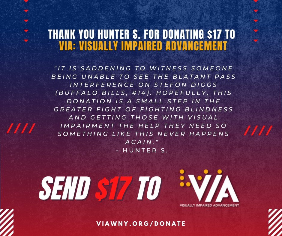 Graphic with Bill's colors and says, "Thank you, Hunter S., for donating $17 to VIA: Visually Impaired Advancement. "It is saddening to witness someone being unable to see the blatant pass interference on Stefon Diggs (Buffalo Bills, #14). hopefully, this donation is a small step in the greater fight of fighting blindness and getting those with visual impairment the help they need so something like this never happens again."  - Hunter S."