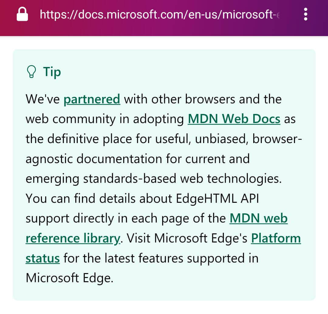 We've partnered with other browsers and the web community in adopting MDN Web Docs as the definitive place for useful, unbiased, browser-agnostic documentation for current and emerging standards-based web technologies. You can find details about EdgeHTML API support directly in each page of the MDN web reference library. Visit Microsoft Edge's Platform status for the latest features supported in Microsoft Edge.
