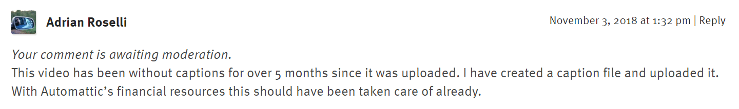 This video has been without captions for over 5 months since it was uploaded. I have created a caption file and uploaded it. With Automattic’s financial resources this should have been taken care of already. November 3, 2018