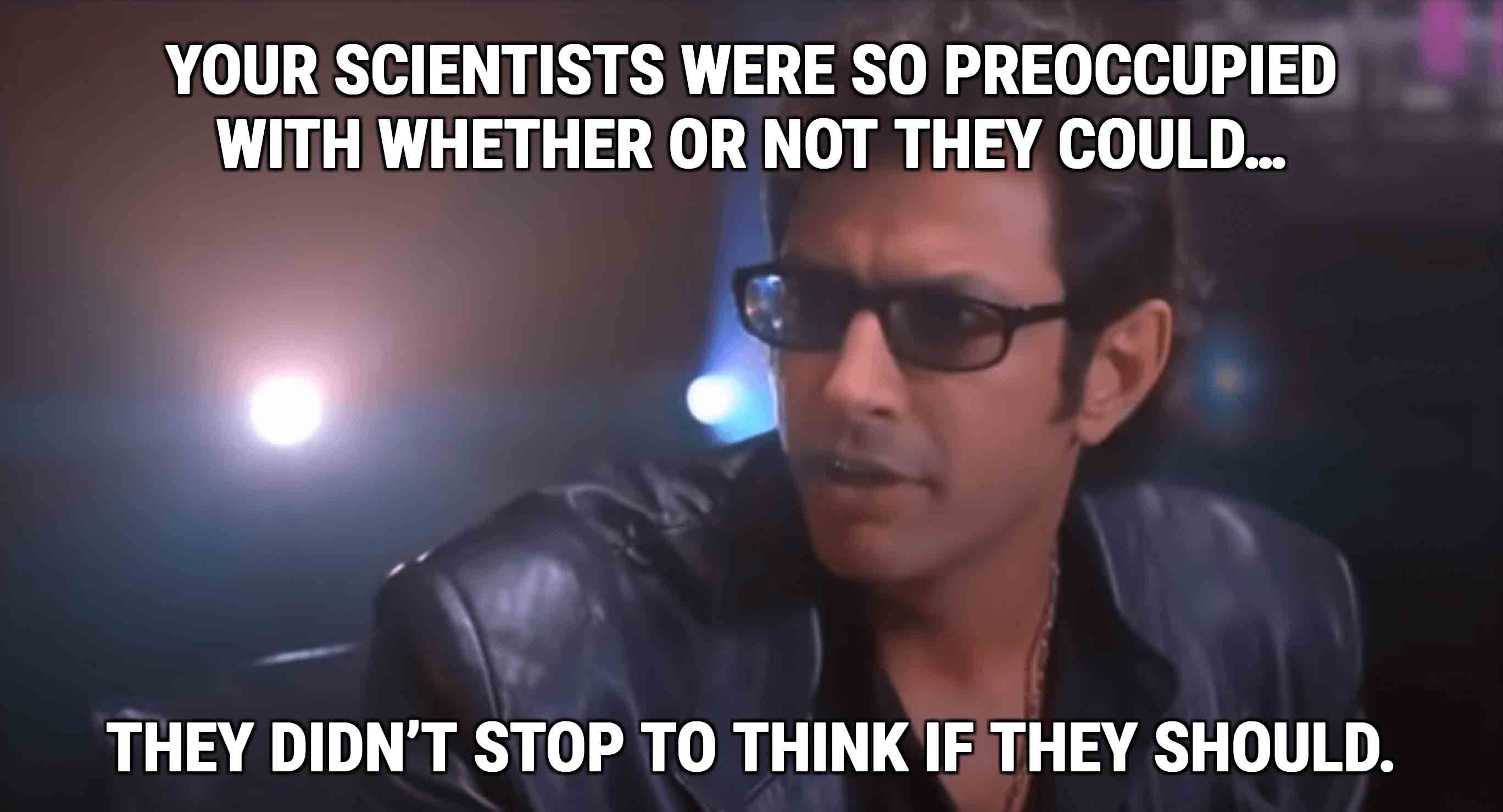Jeff Goldblum saying “Your scientists were so preoccupied with whether or not they could, they didn’t stop to think if they should.”