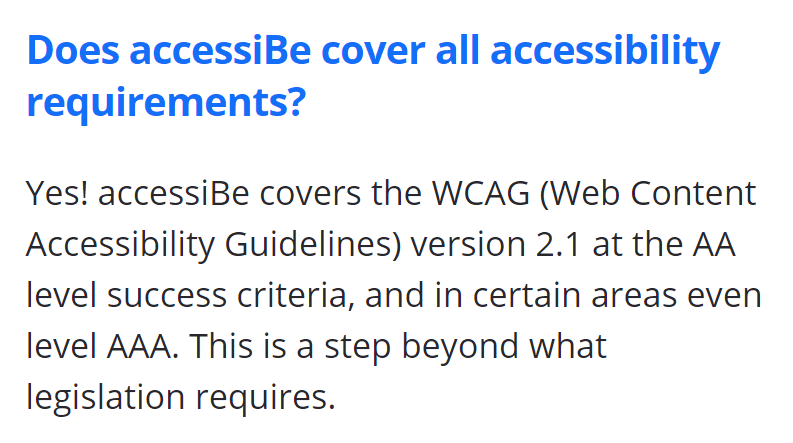 Does accessiBe cover all accessibility requirements? Yes! accessiBe covers the WCAG (Web Content Accessibility Guidelines) version 2.1 at the AA level success criteria, and in certain areas even level AAA. This is a step beyond what legislation requires.