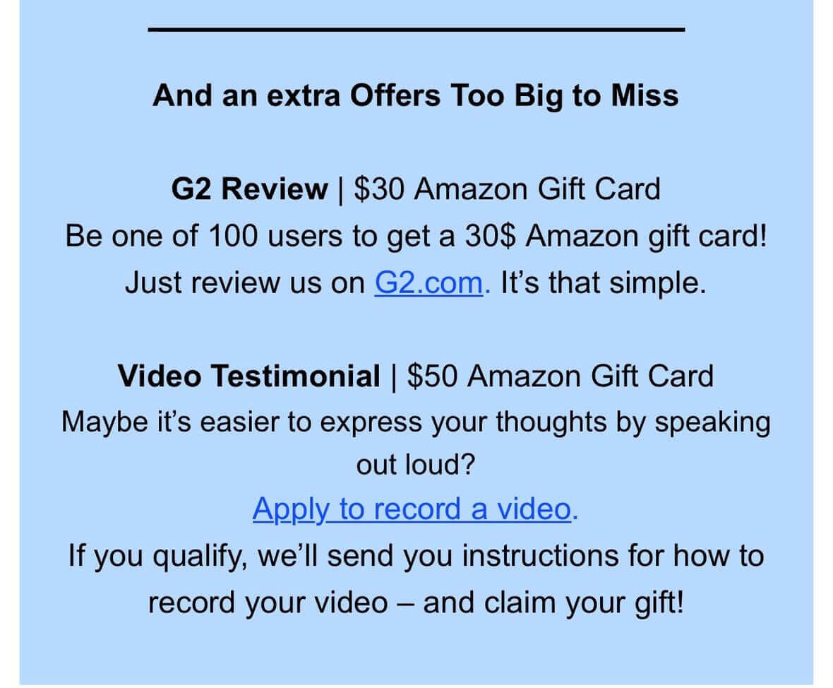 And an extra Offers Too Big to Miss. G2 Review | $30 Amazon Gift Card. Be one of 100 users to get a 30$ Amazon gift card! Just review us on G2.com. It’s that simple. Video Testimonial | $50 Amazon Gift Card. Maybe it’s easier to express your thoughts by speaking out loud? Apply to record a video. If you qualify, we’ll send you instructions for how to record your video — and claim your gift!