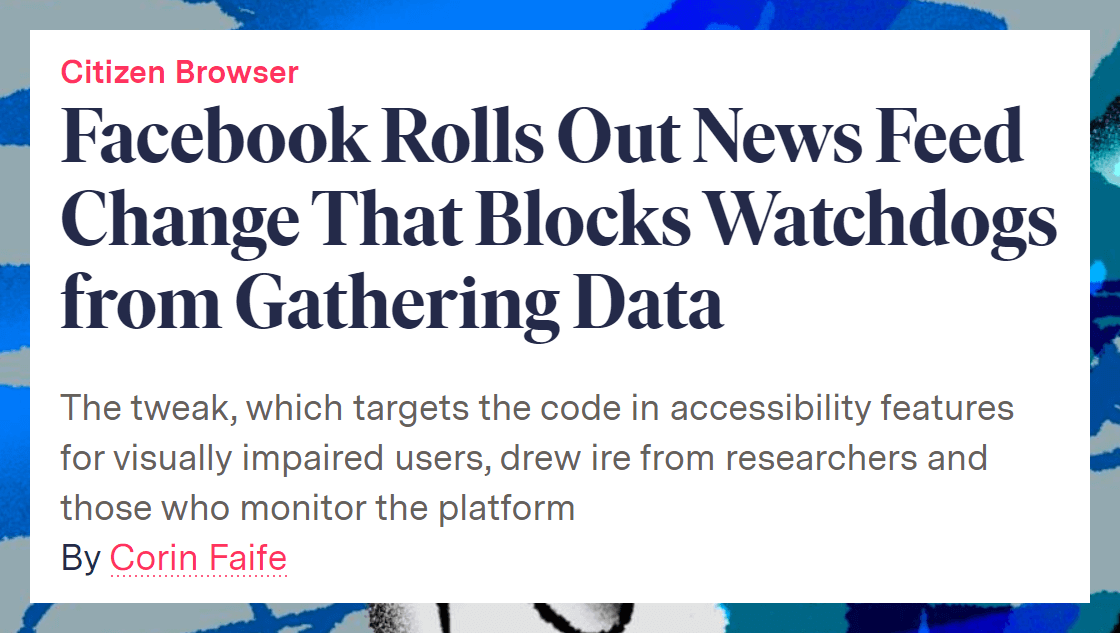 Facebook Rolls Out News Feed Change That Blocks Watchdogs from Gathering Data. The tweak, which targets the code in accessibility features for visually impaired users, drew ire from researchers and those who monitor the platform. By Corin Faife.