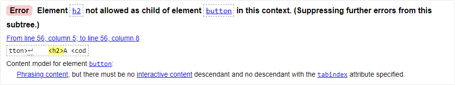 Message from the validator: Error: Element h2 not allowed as child of element button in this context. From line 56, column 5; to line 56, column 8. Content model for element button: Phrasing content, but there must be no interactive content descendant and no descendant with the tabindex attribute specified.