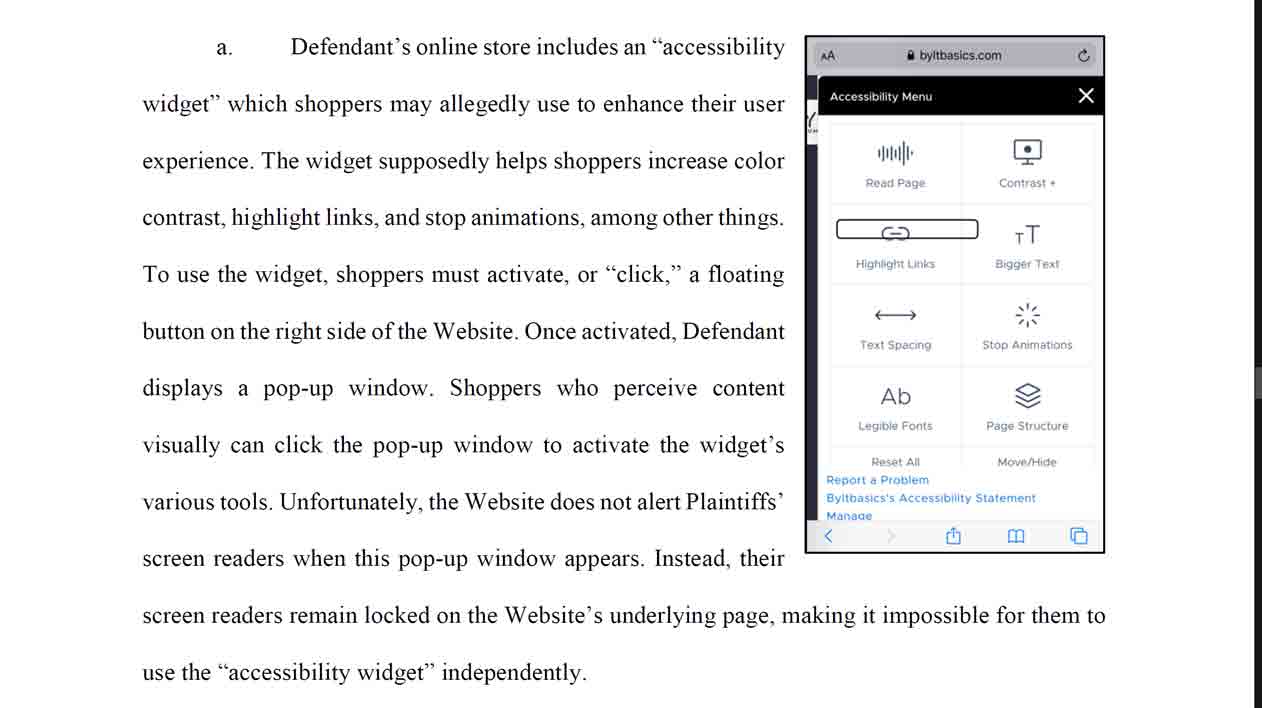 Defendant’s online store includes an “accessibility widget” which shoppers may allegedly use to enhance their user experience. The widget supposedly helps shoppers increase color contrast, highlight links, and stop animations, among other things. To use the widget, shoppers must activate, or “click,” a floating button on the right side of the Website. Once activated, Defendant displays a pop-up window. Shoppers who perceive content visually can click the pop-up window to activate the widget’s various tools. Unfortunately, the Website does not alert Plaintiffs’ screen readers when this pop-up window appears. Instead, their screen readers remain locked on the Website’s underlying page, making it impossible for them to use the “accessibility widget” independently.