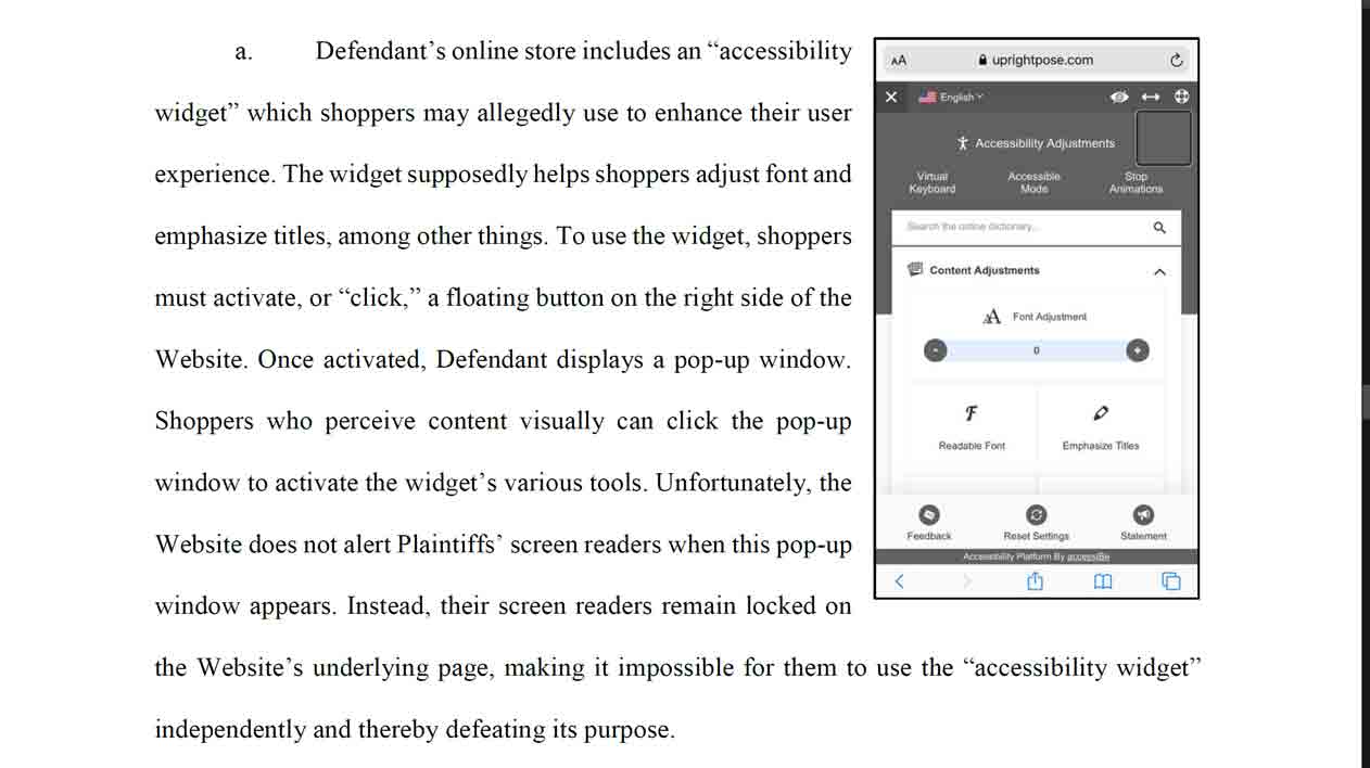 Defendant’s online store includes an “accessibility widget” which shoppers may allegedly use to enhance their user experience. The widget supposedly helps shoppers adjust font and emphasize titles, among other things. To use the widget, shoppers must activate, or “click,” a floating button on the right side of the Website. Once activated, Defendant displays a pop-up window. Shoppers who perceive content visually can click the pop-up window to activate the widget’s various tools. Unfortunately, the Website does not alert Plaintiffs’ screen readers when this pop-up window appears. Instead, their screen readers remain locked on the Website’s underlying page, making it impossible for them to use the “accessibility widget” independently and thereby defeating its purpose.