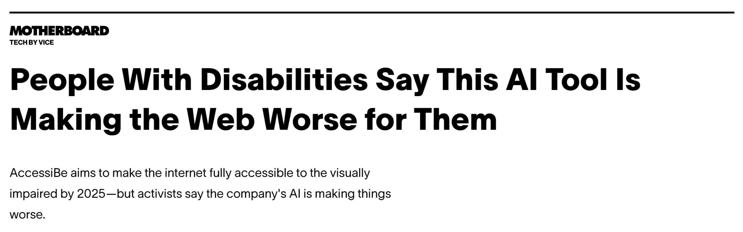 Vice, Motherboard headline: People With Disabilities Say This AI Tool Is Making the Web Worse for Them AccessiBe aims to make the internet fully accessible to the visually impaired by 2025—but activists say the company's AI is making things worse.