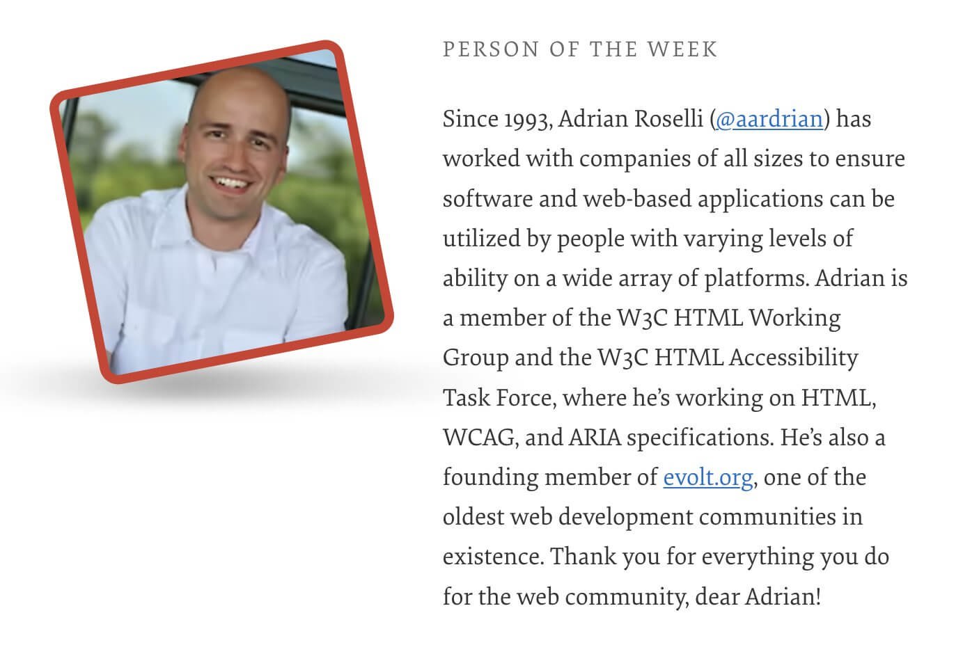Person of the Week. Since 1993, Adrian Roselli (@aardrian) has worked with companies of all sizes to ensure software and web-based applications can be utilized by people with varying levels of ability on a wide array of platforms. Adrian is a member of the W3C HTML Working Group and the W3C HTML Accessibility Task Force, where he's working on HTML, WCAG, and ARIA specifications. He's also a founding member of evolt.org, one of the oldest web development communities in existence. Thank you for everything you do for the web community, dear Adrian!