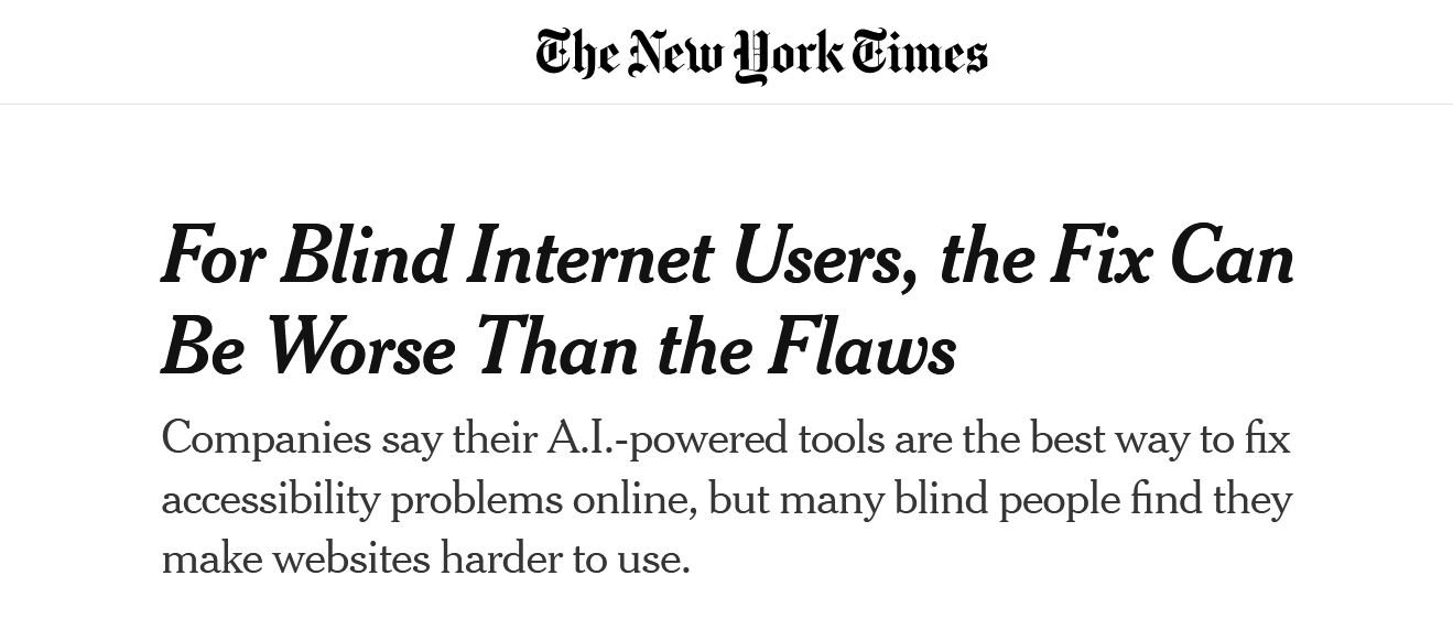 The New York Times, headlined: For Blind Internet Users, the Fix Can Be Worse Than the Flaws. Companies say their A.I.-powered tools are the best way to fix accessibility problems online, but many blind people find they make websites harder to use.