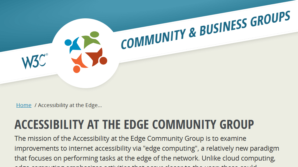 W3C Community & Business Groups. Accessibility at the Edge Community Group. The mission of the Accessibility at the Edge Community Group is to examine improvements to internet accessibility via "edge computing", a relatively new paradigm that focuses on performing tasks at the edge of the network. Unlike cloud computing…