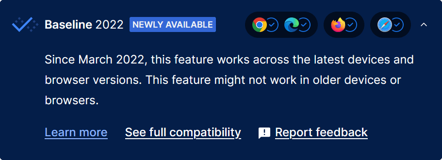 A blue box with a less blue checkbox and the text: Baseline 2022, Newly available, followed by icons for Chrome, Edge, Firefox, and Safari, all with blue checks. Then the text: Since March 2022, this feature works across the latest devices and browser versions. This feature might not work in older devices or browsers. Link Learn more. Link See full compatibility. Link Report feedback.