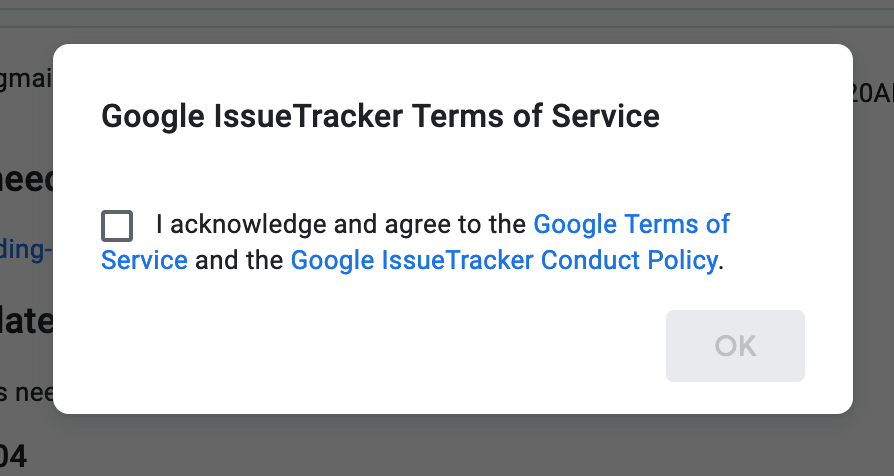 A modal dialog titled “Google IssueTracker Terms of Service”. It is followed by a checkbox alongside the text “I acknowledge and agree to the Google Terms of Service (link) and the Google IssueTracker Conduct Policy (link).” Below all this is a disabled “OK” button.