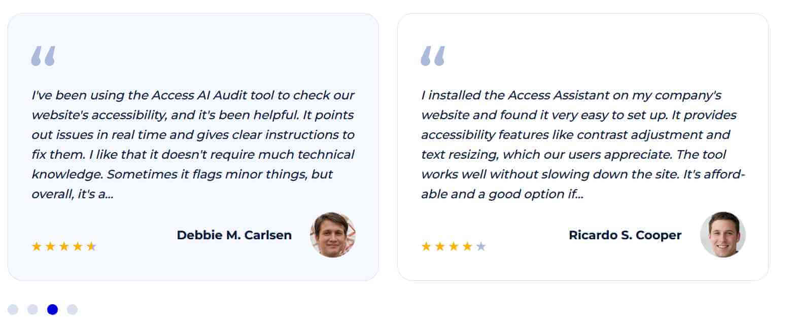 Testimonials from Debbie M. Carlsen and Ricardo S. Cooper. “I've been using the Access AI Audit tool to check our website's accessibility, and it's been helpful. It points out issues in real time and gives clear instructions to fix them. I like that it doesn't require much technical knowledge. Sometimes it flags minor things, but overall, it's a…” and “I installed the Access Assistant on my company's website and found it very easy to set up. It provides accessibility features like contrast adjustment and text resizing, which our users appreciate. The tool works well without slowing down the site. It's affordable and a good option if…”