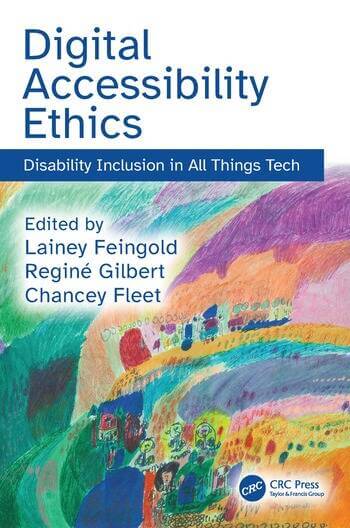 Book cover, “Digital Accessibility Ethics: Disability Inclusion in All Things Tech” set in blue text above a painting featuring bright arcs of yellow, orange, blue, turquoise, pink, and purple; the lower half of these colors show abstract figures, circles, and building-like shapes and the text “Edited by Lainey Feingold, Reginé Gilbert, Chancey Fleet” and “CRC Press, Taylor & Francis Group.”