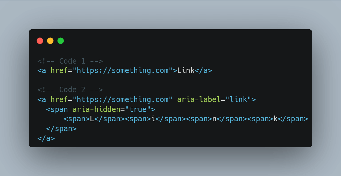 <!-- Code 1 --><a href="https://something.com">Link</a> <!-- Code 2 --><a href="https://something.com" aria-label="link"><span aria-hidden="true"><span>L</span><span>i</span><span>n</span><span>k</span></span></a>